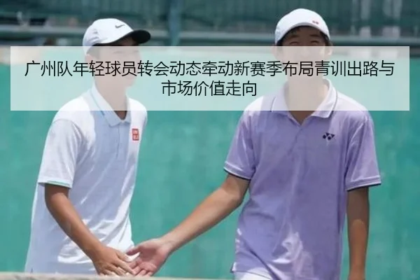 广州队年轻球员转会动态牵动新赛季布局青训出路与市场价值走向